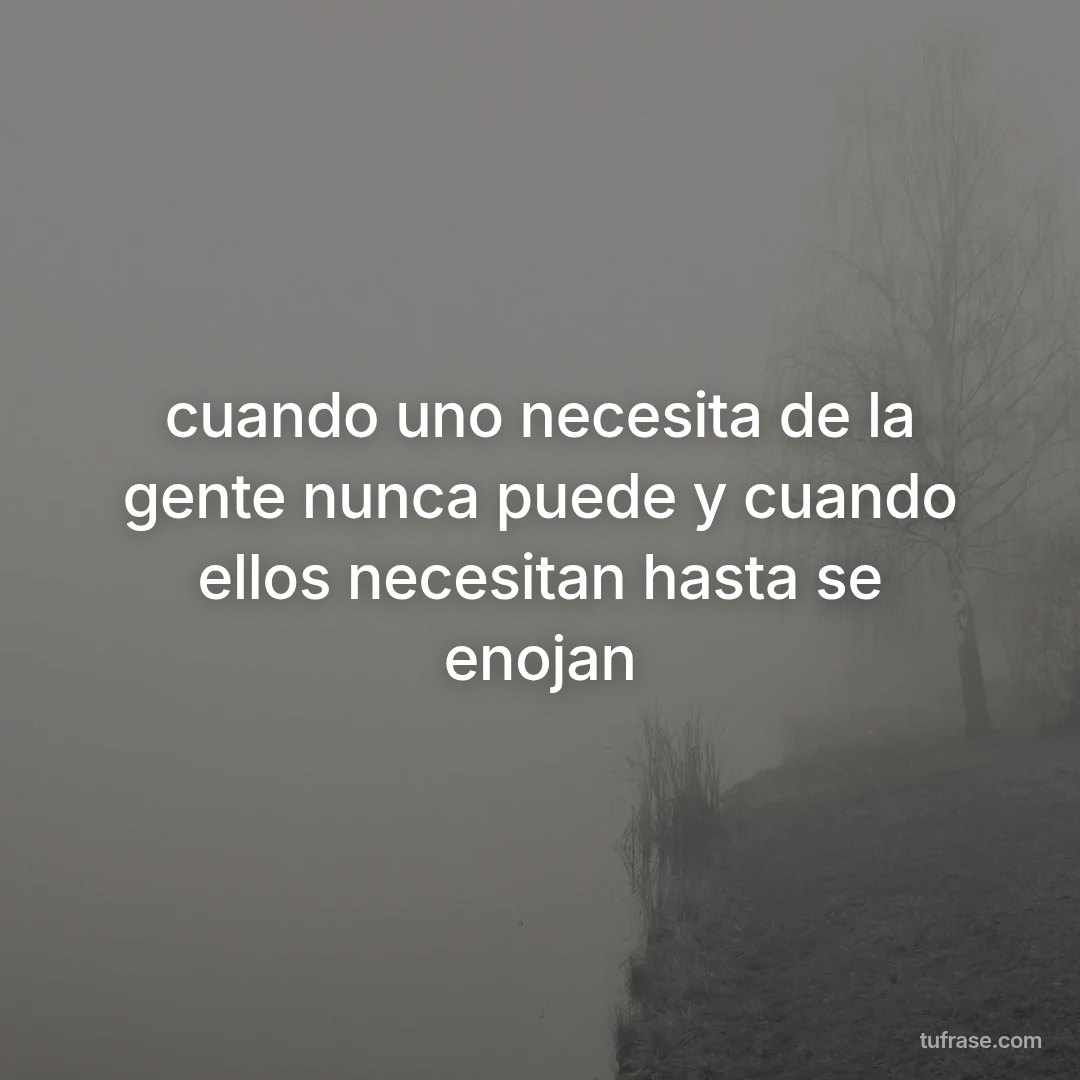 cuando uno necesita de la gente nunca puede y cuando ellos necesitan hasta se enojan