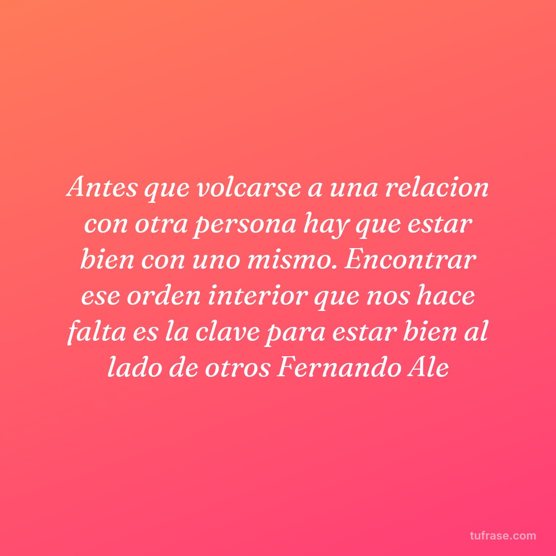 Antes que volcarse a una relacion con otra persona hay que estar bien con uno mismo. Encontrar ese orden interior que nos hace falta es la clave para estar bien al lado de otros Fernando Ale