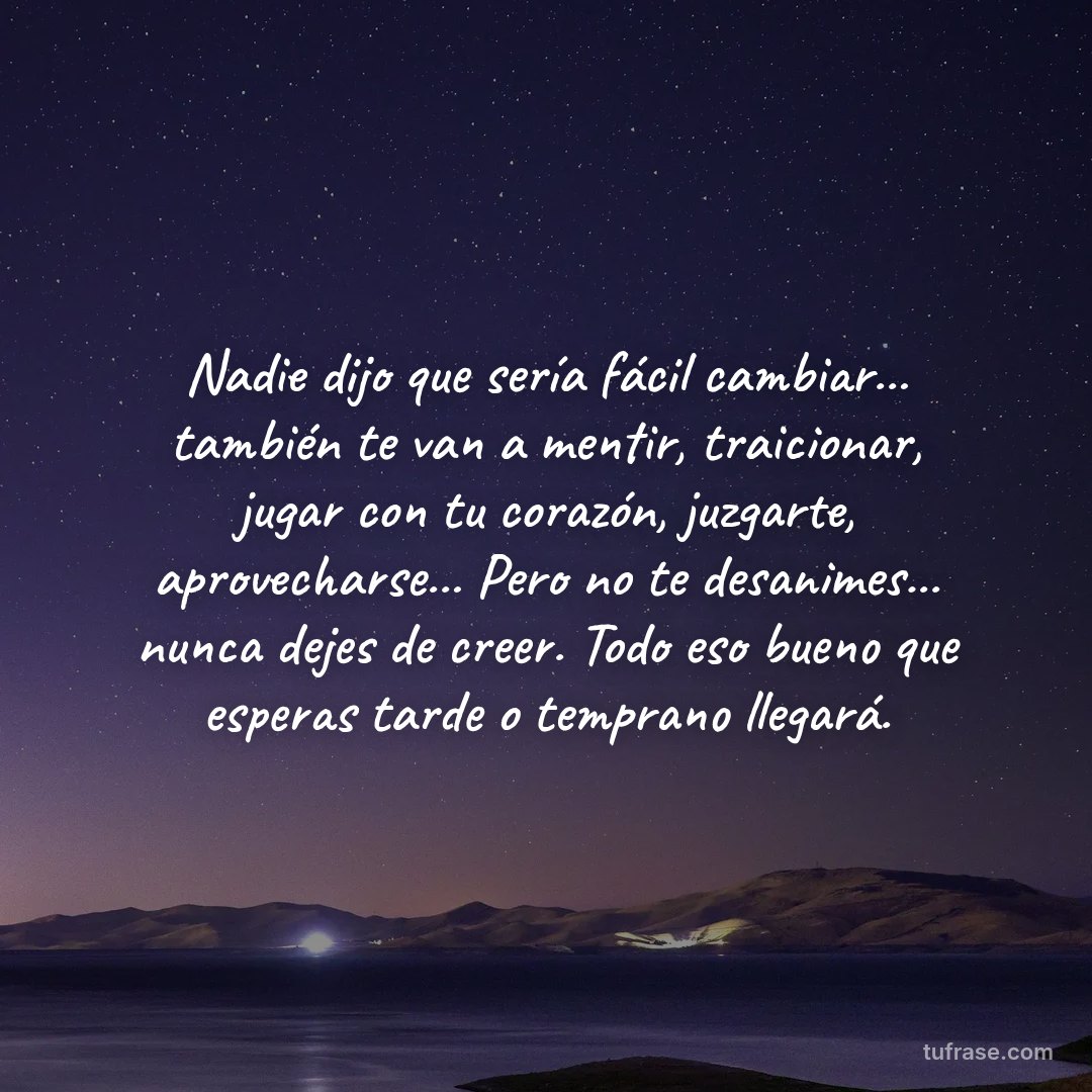 Nadie dijo que sería fácil cambiar... también te van a mentir, traicionar, jugar con tu corazón, juzgarte, aprovecharse... Pero no te desanimes... nunca dejes de creer. Todo eso bueno que esperas tarde o temprano llegará.
