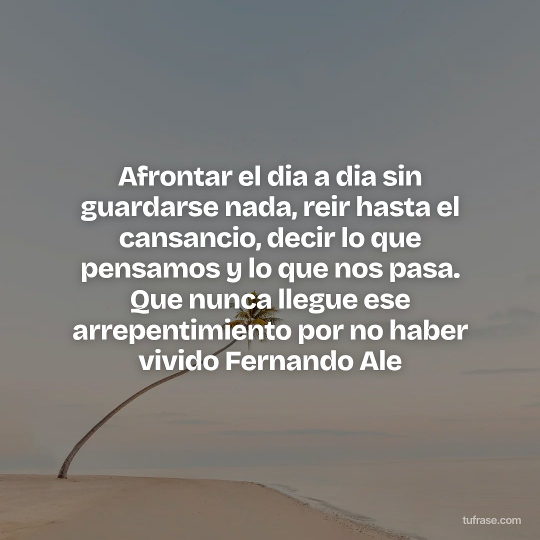 Afrontar el dia a dia sin guardarse nada, reir hasta el cansancio, decir lo que pensamos y lo que nos pasa. Que nunca llegue ese arrepentimiento por no haber vivido Fernando Ale