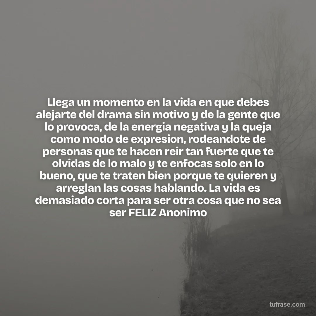 Llega un momento en la vida en que debes alejarte del drama sin motivo y de la gente que lo provoca, de la energia negativa y la queja como modo de expresion, rodeandote de personas que te hacen reir tan fuerte que te olvidas de lo malo y te enfocas solo en lo bueno, que te traten bien porque te quieren y arreglan las cosas hablando. La vida es demasiado corta para ser otra cosa que no sea ser FELIZ Anonimo