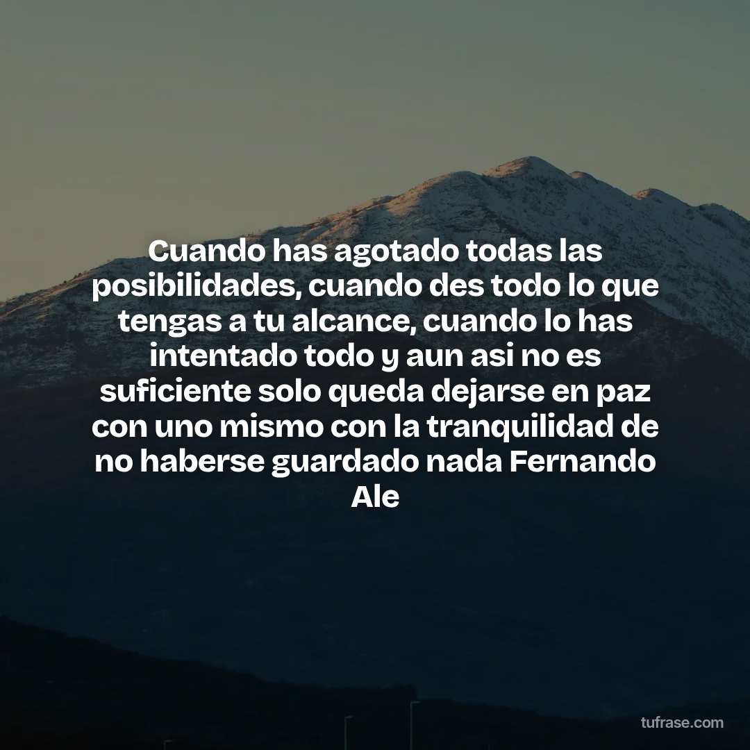 Cuando has agotado todas las posibilidades, cuando des todo lo que tengas a tu alcance, cuando lo has intentado todo y aun asi no es suficiente solo queda dejarse en paz con uno mismo con la tranquilidad de no haberse guardado nada Fernando Ale