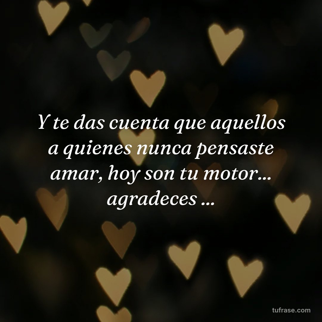 Y te das cuenta que aquellos a quienes nunca pensaste amar, hoy son tu motor... agradeces ...