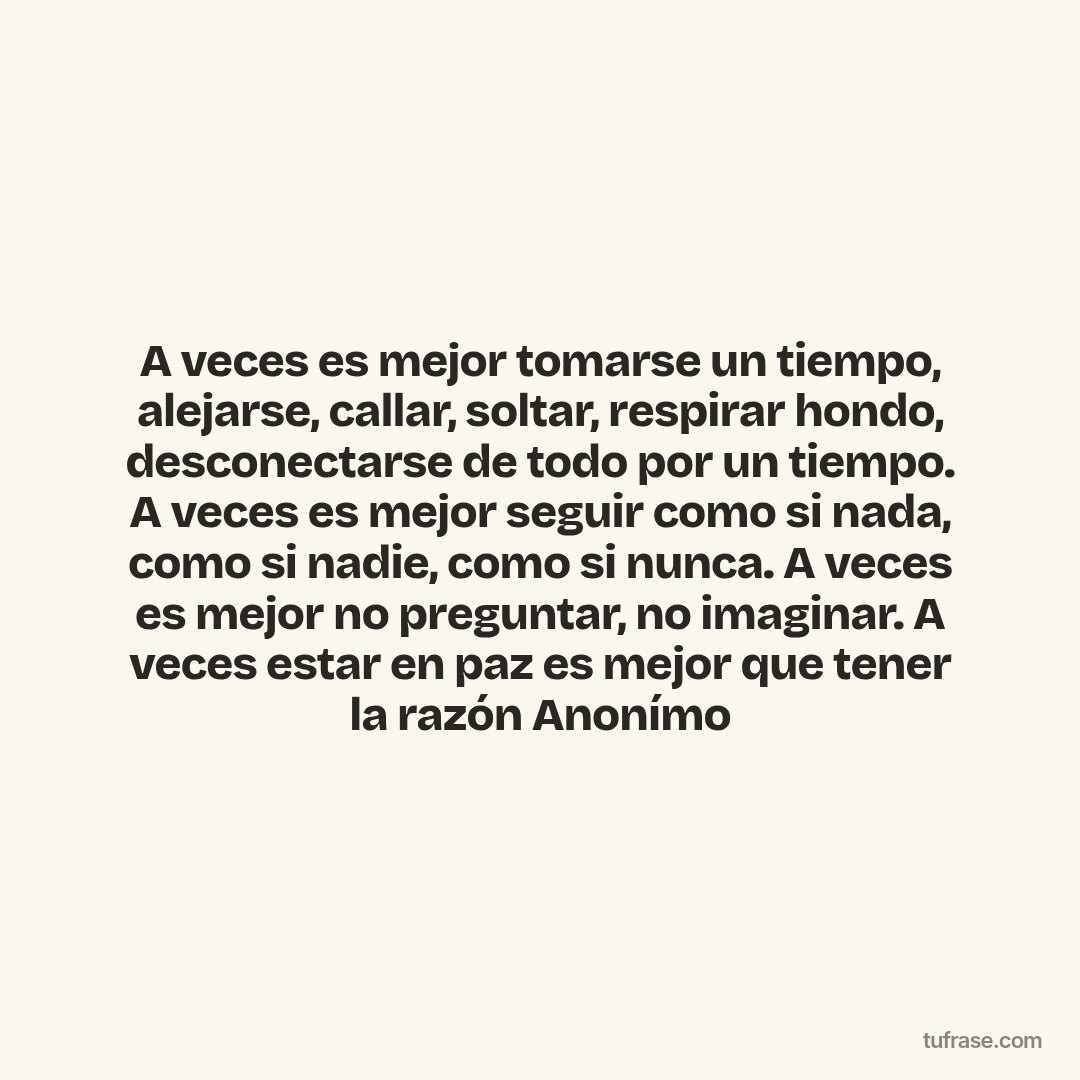 A veces es mejor tomarse un tiempo, alejarse, callar, soltar, respirar hondo, desconectarse de todo por un tiempo. A veces es mejor seguir como si nada, como si nadie, como si nunca. A veces es mejor no preguntar, no imaginar. A veces estar en paz es mejor que tener la razón Anonímo