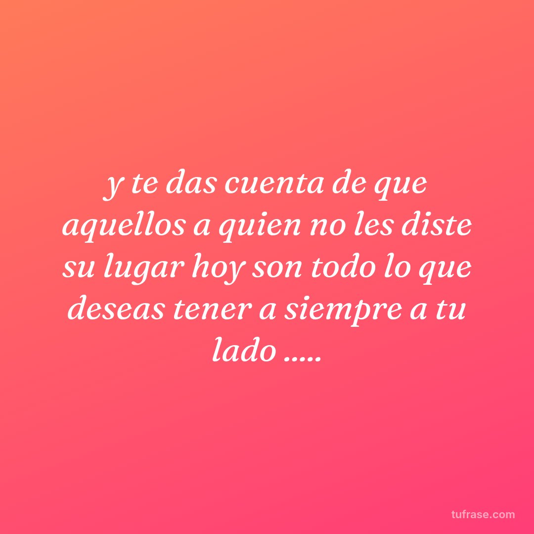 y te das cuenta de que aquellos a quien no les diste su lugar hoy son todo lo que deseas tener a siempre a tu lado .....