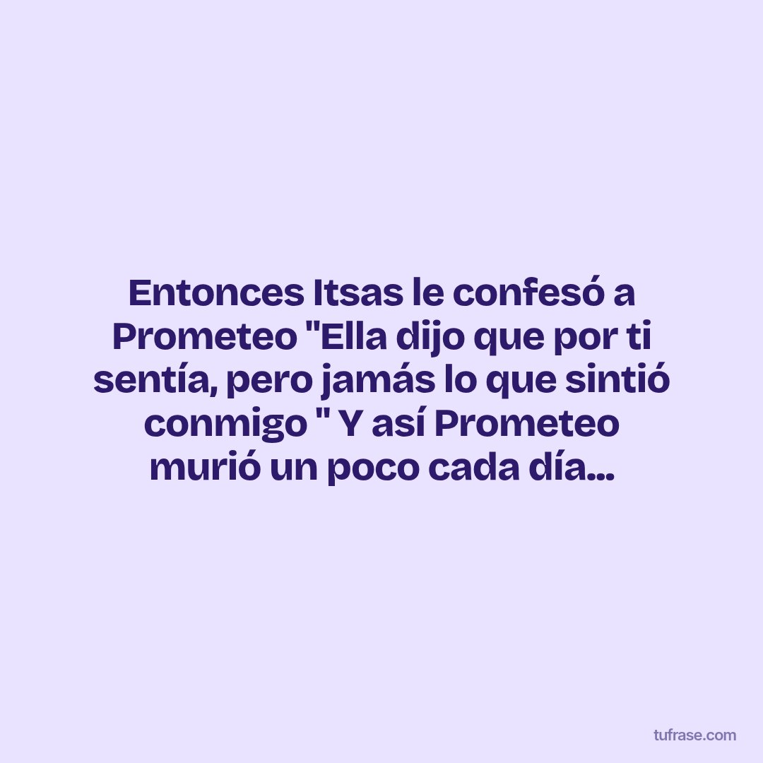 Entonces Itsas le confesó a Prometeo "Ella dijo que por ti sentía, pero jamás lo que sintió conmigo " Y así Prometeo murió un poco cada día...