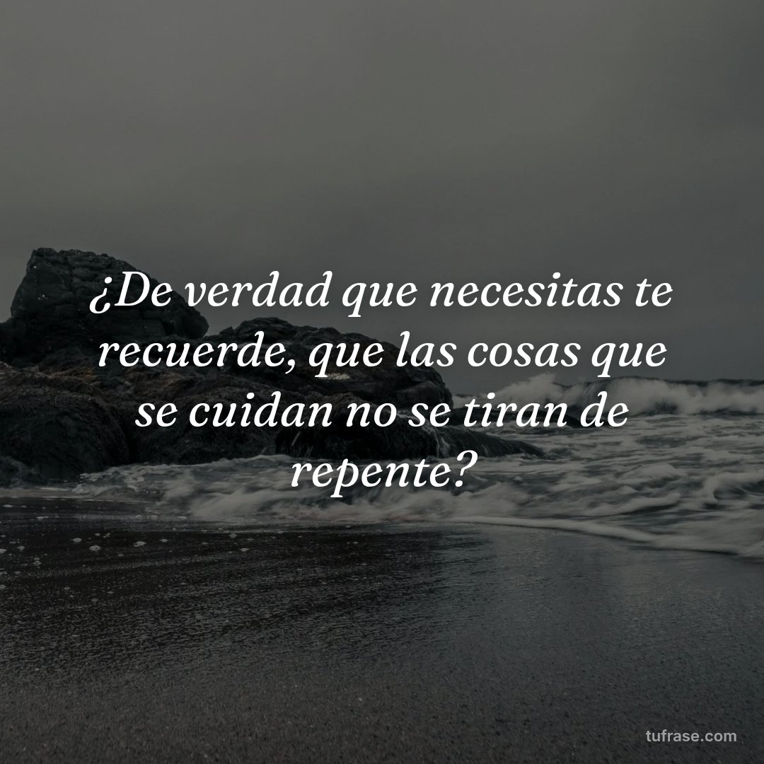 ¿De verdad que necesitas te recuerde, que las cosas que se cuidan no se tiran de repente?