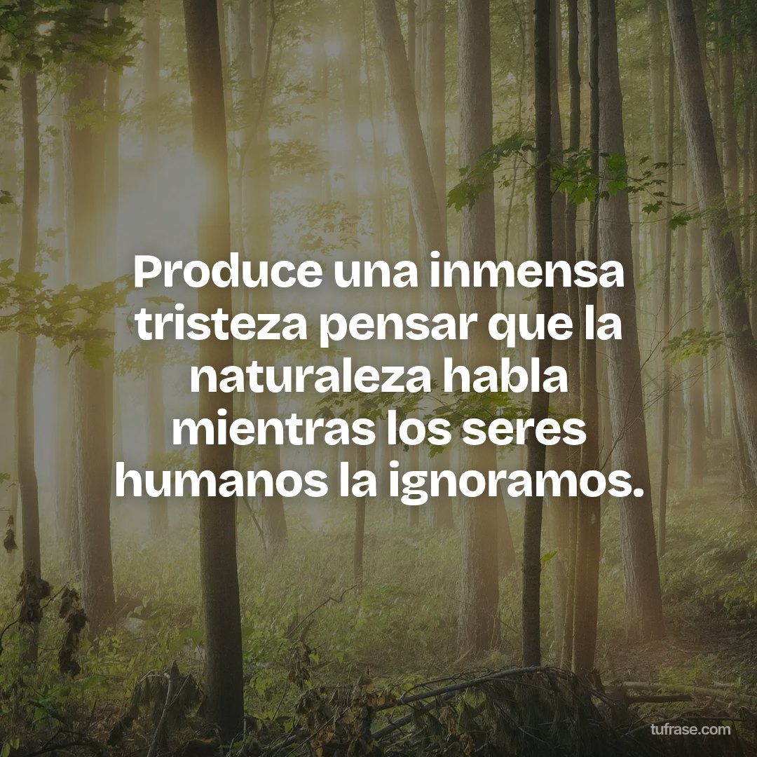 Produce una inmensa tristeza pensar que la naturaleza habla mientras los seres humanos la ignoramos.