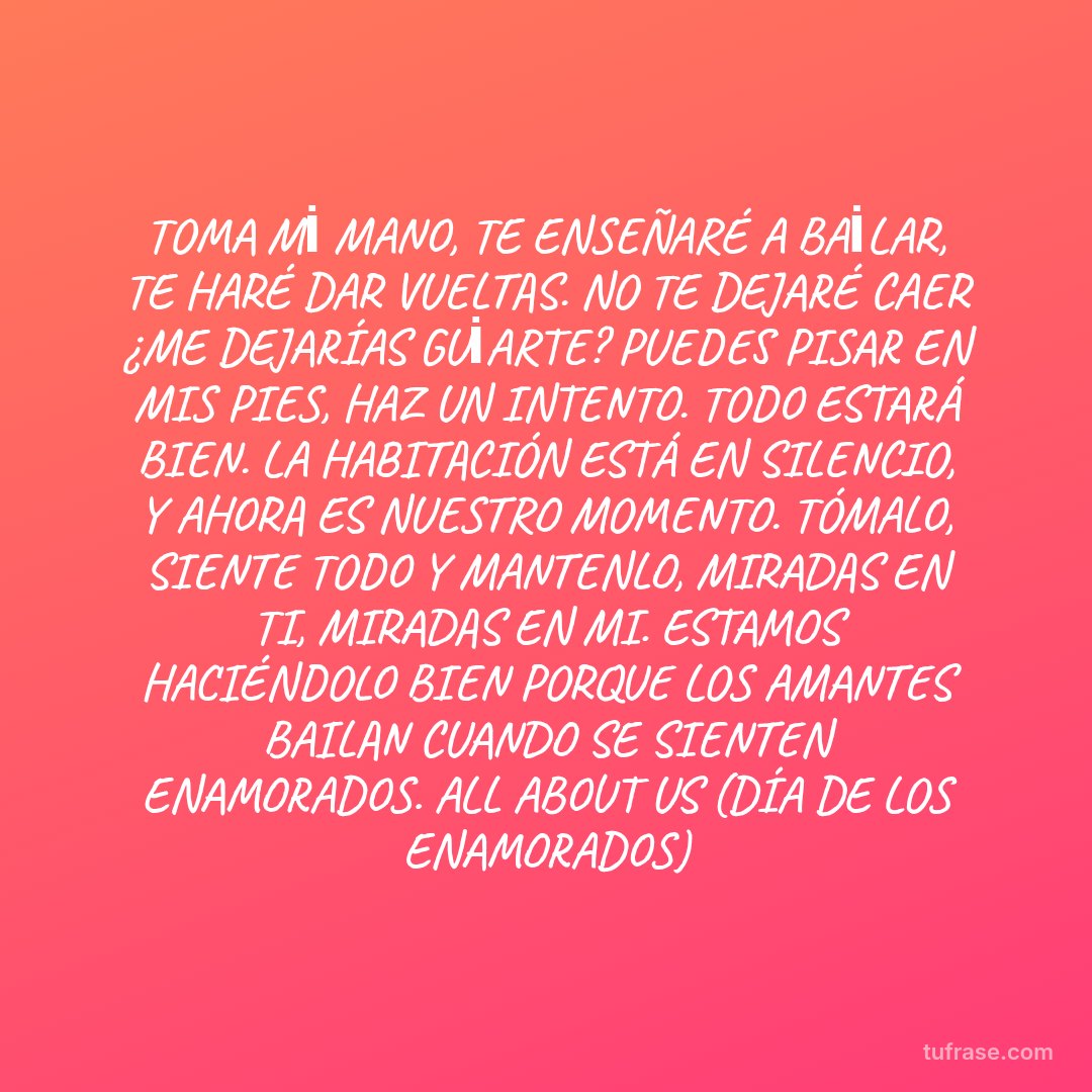 TOMA Mİ MANO, TE ENSEÑARÉ A BAİLAR, TE HARÉ DAR VUELTAS. NO TE DEJARÉ CAER ¿ME DEJARÍAS GUİARTE? PUEDES PISAR EN MIS PIES, HAZ UN INTENTO. TODO ESTARÁ BIEN. LA HABITACIÓN ESTÁ EN SILENCIO, Y AHORA ES NUESTRO MOMENTO. TÓMALO, SIENTE TODO Y MANTENLO, MIRADAS EN TI, MIRADAS EN MI. ESTAMOS HACIÉNDOLO BIEN PORQUE LOS AMANTES BAILAN CUANDO SE SIENTEN ENAMORADOS. ALL ABOUT US (DÍA DE LOS ENAMORADOS)