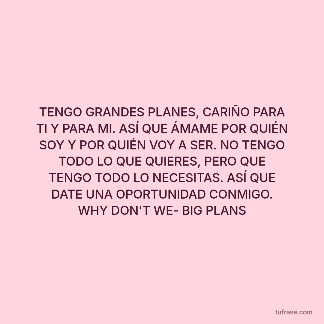 TENGO GRANDES PLANES, CARIÑO PARA TI Y PARA MI. ASÍ QUE ÁMAME POR QUIÉN SOY Y POR QUIÉN VOY A SER. NO TENGO TODO LO QUE QUIERES, PERO QUE TENGO TODO LO NECESITAS. ASÍ QUE DATE UNA OPORTUNIDAD CONMIGO. WHY DON'T WE- BIG PLANS