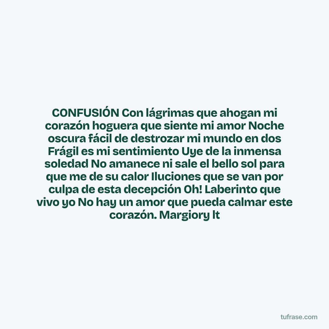 CONFUSIÓN Con lágrimas que ahogan mi corazón hoguera que siente mi amor Noche oscura fácil de destrozar mi mundo en dos Frágil es mi sentimiento Uye de la inmensa soledad No amanece ni sale el bello sol para que me de su calor Iluciones que se van por culpa de esta decepción Oh! Laberinto que vivo yo No hay un amor que pueda calmar este corazón. Margiory lt
