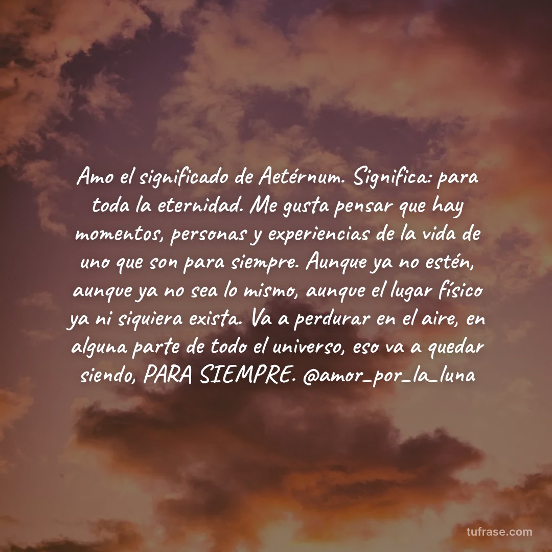 Amo el significado de Aetérnum. Significa: para toda la eternidad. Me gusta pensar que hay momentos, personas y experiencias de la vida de uno que son para siempre. Aunque ya no estén, aunque ya no sea lo mismo, aunque el lugar físico ya ni siquiera exista. Va a perdurar en el aire, en alguna parte de todo el universo, eso va a quedar siendo, PARA SIEMPRE. @amor_por_la_luna