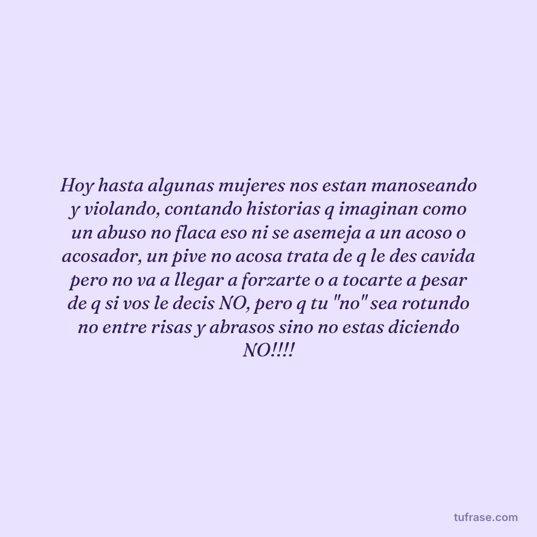 Hoy hasta algunas mujeres nos estan manoseando y violando, contando historias q imaginan como un abuso no flaca eso ni se asemeja a un acoso o acosador, un pive no acosa trata de q le des cavida pero no va a llegar a forzarte o a tocarte a pesar de q si vos le decis NO, pero q tu "no" sea rotundo no entre risas y abrasos sino no estas diciendo NO!!!!