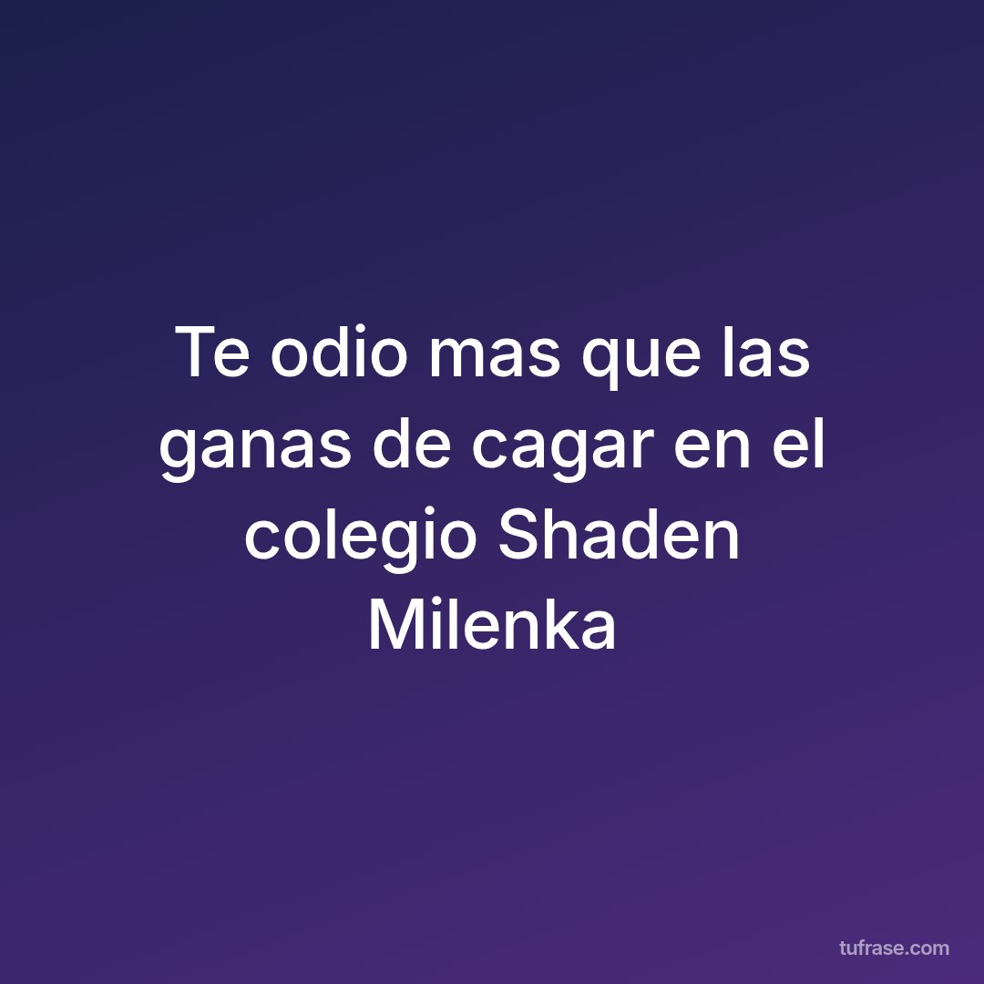 Te odio mas que las ganas de cagar en el colegio Shaden Milenka
