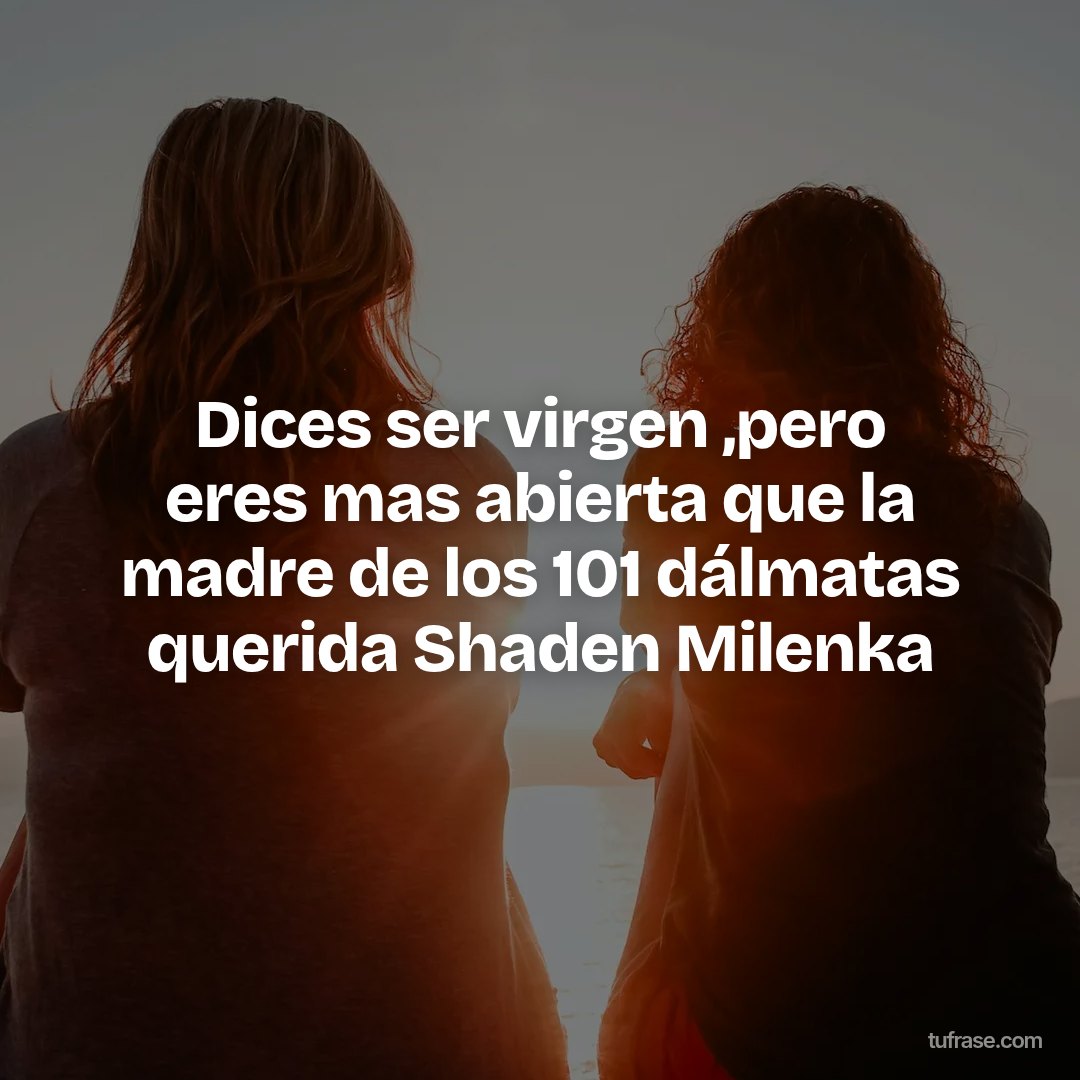 Dices ser virgen ,pero eres mas abierta que la madre de los 101 dálmatas querida Shaden Milenka