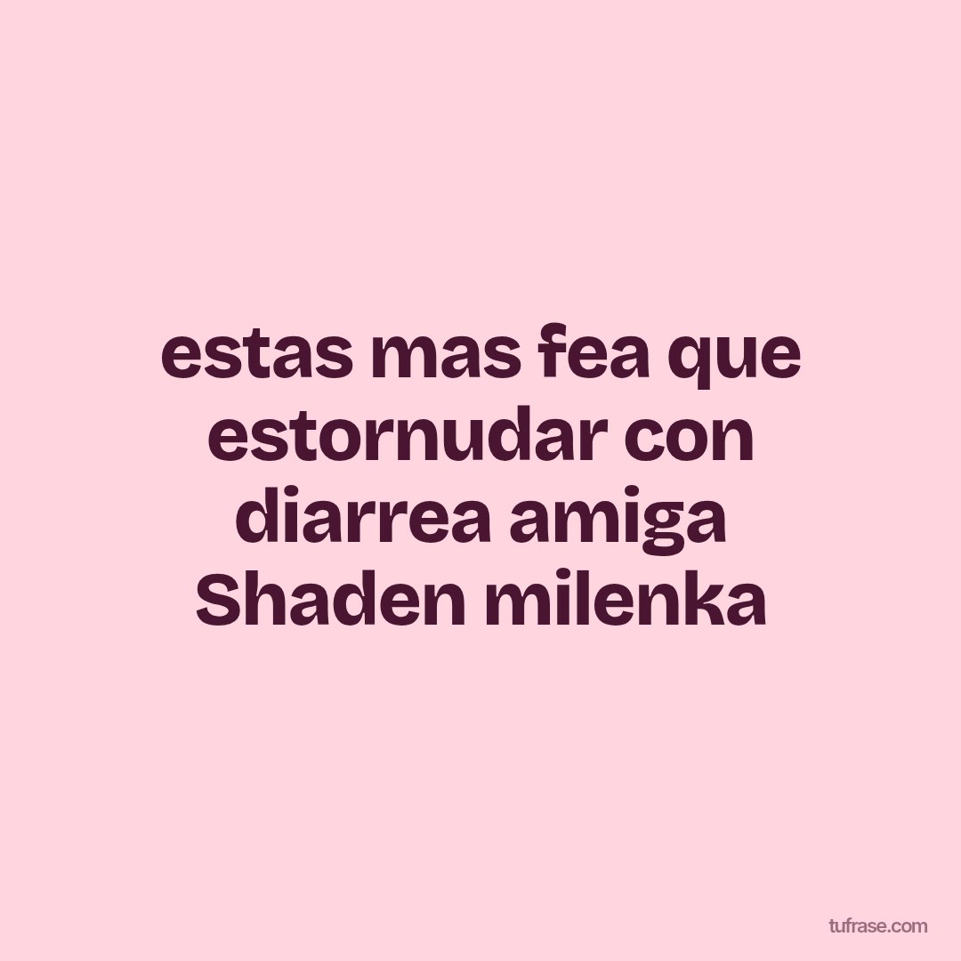 estas mas fea que estornudar con diarrea amiga Shaden milenka
