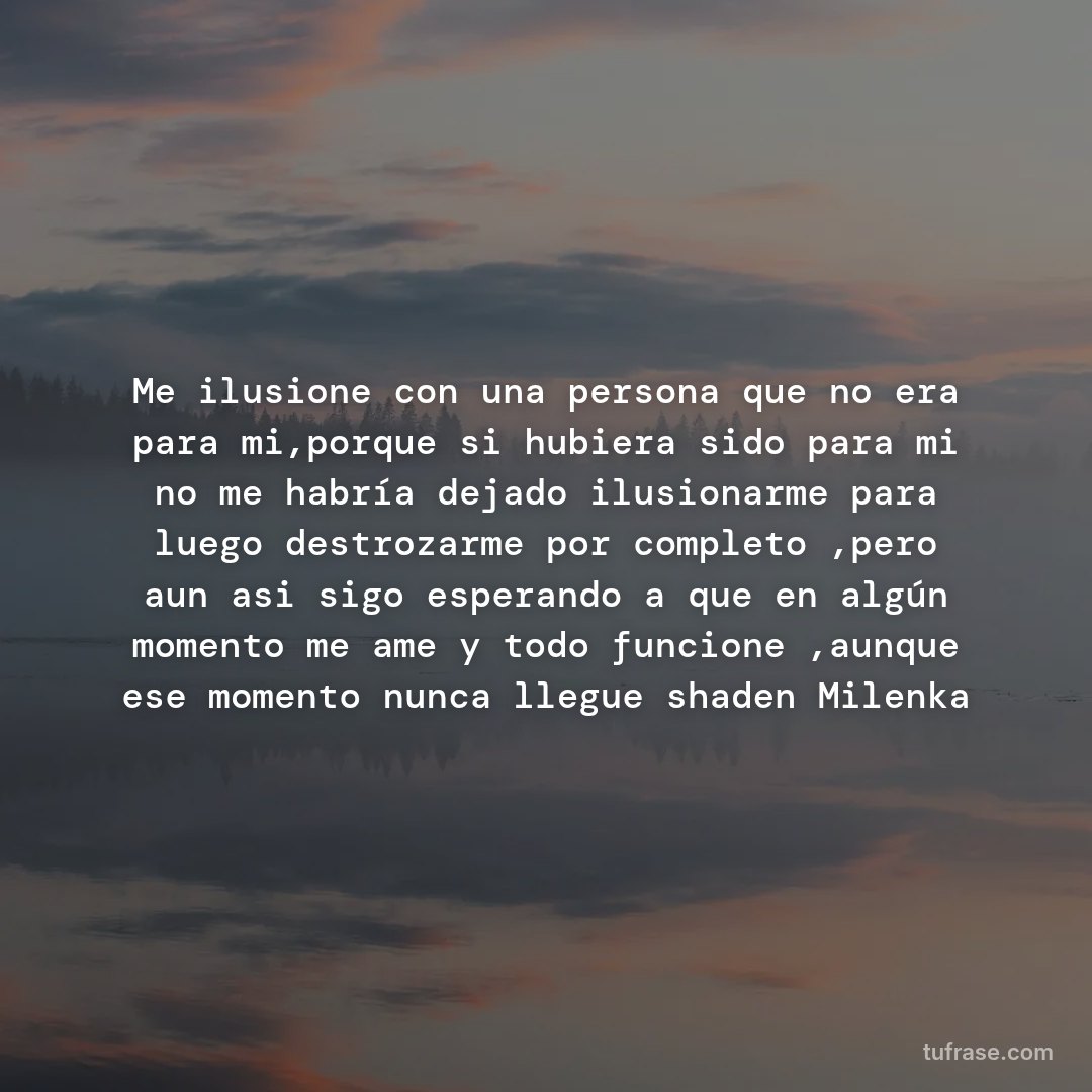 Me ilusione con una persona que no era para mi,porque si hubiera sido para mi no me habría dejado ilusionarme para luego destrozarme por completo ,pero aun asi sigo esperando a que en algún momento me ame y todo funcione ,aunque ese momento nunca llegue shaden Milenka