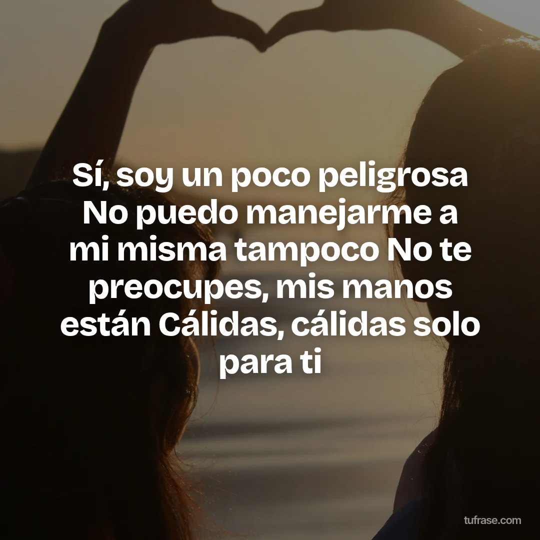 Sí, soy un poco peligrosa No puedo manejarme a mi misma tampoco No te preocupes, mis manos están Cálidas, cálidas solo para ti