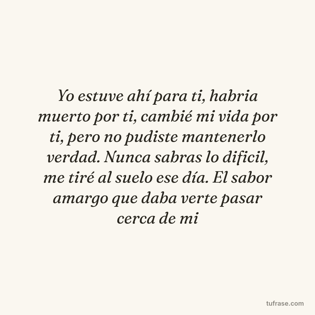 Yo estuve ahí para ti, habria muerto por ti, cambié mi vida por ti, pero no pudiste mantenerlo verdad. Nunca sabras lo dificil, me tiré al suelo ese día. El sabor amargo que daba verte pasar cerca de mi