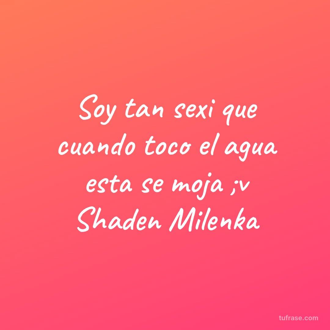 Soy tan sexi que cuando toco el agua esta se moja ;v Shaden Milenka