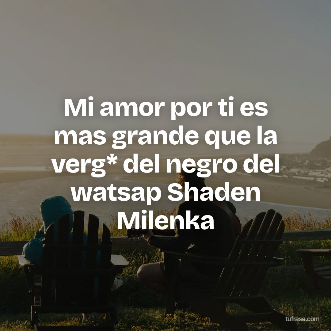 Mi amor por ti es mas grande que la verg* del negro del watsap Shaden Milenka