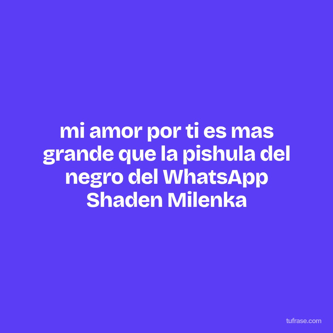 mi amor por ti es mas grande que la pishula del negro del WhatsApp Shaden Milenka
