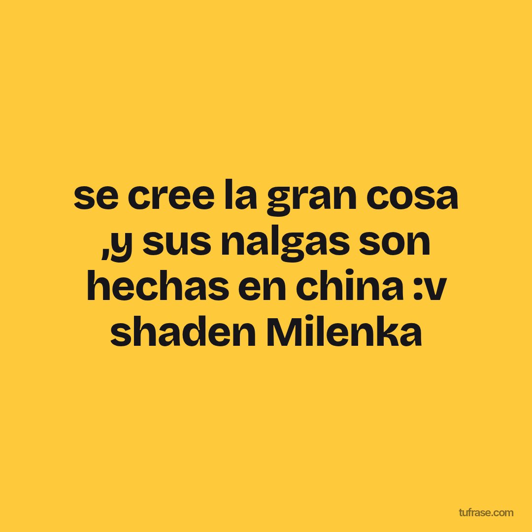 se cree la gran cosa ,y sus nalgas son hechas en china :v shaden Milenka