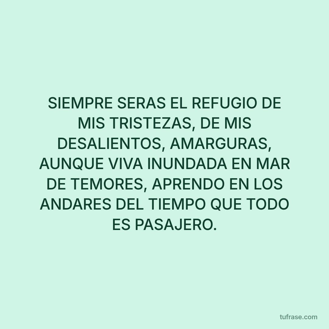 SIEMPRE SERAS EL REFUGIO DE MIS TRISTEZAS, DE MIS DESALIENTOS, AMARGURAS, AUNQUE VIVA INUNDADA EN MAR DE TEMORES, APRENDO EN LOS ANDARES DEL TIEMPO QUE TODO ES PASAJERO.