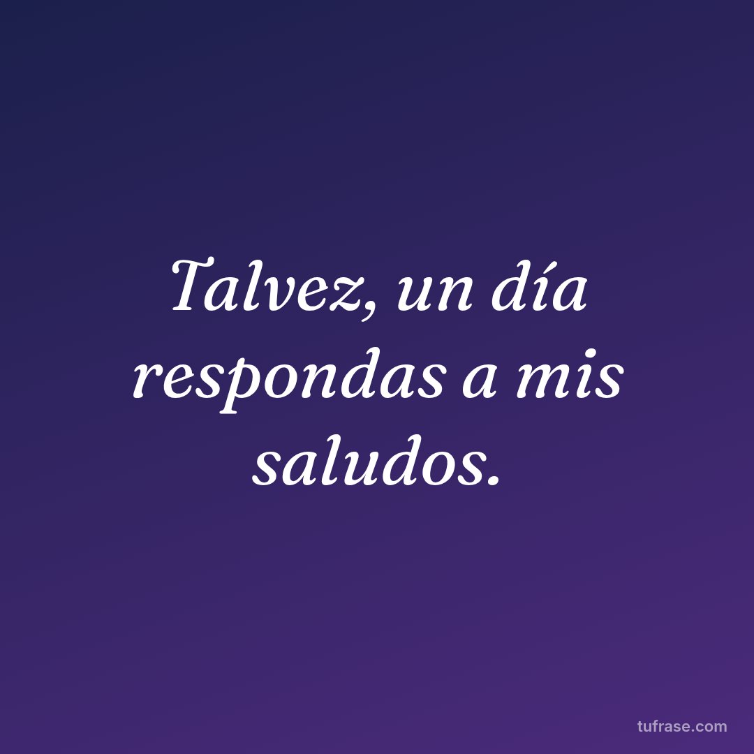 Talvez, un día respondas a mis saludos.