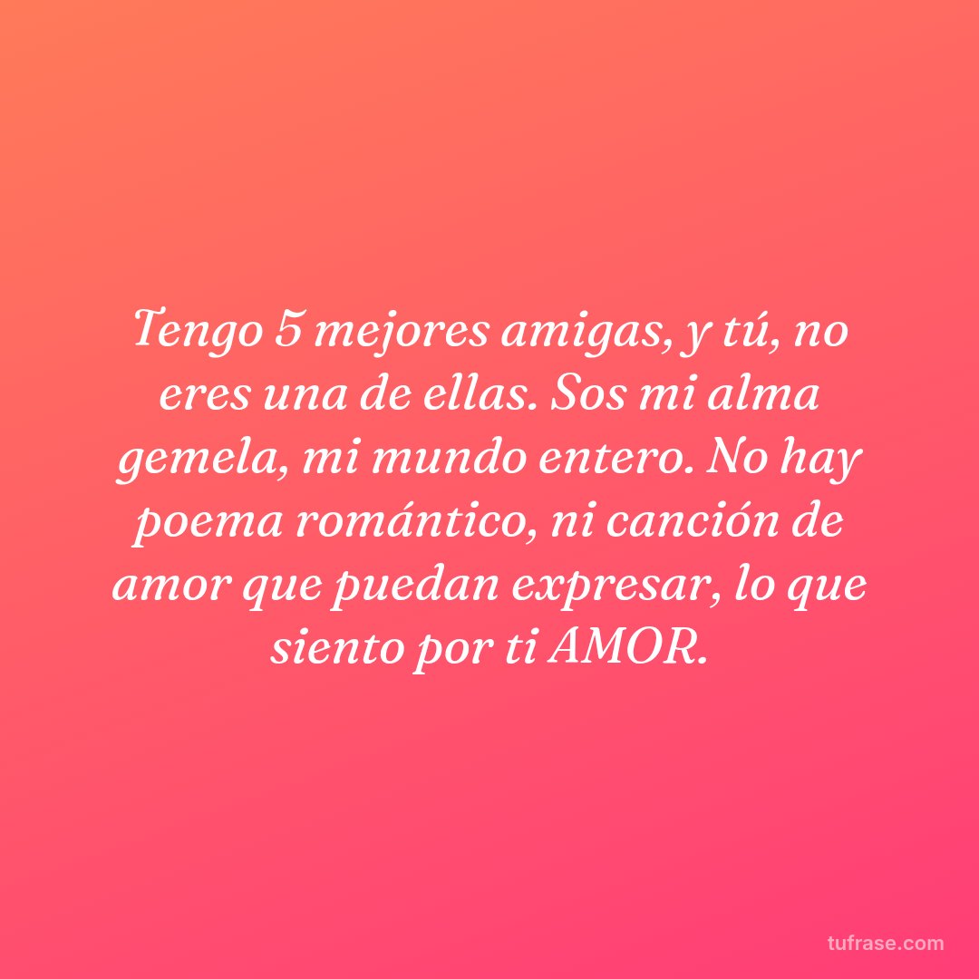 Tengo 5 mejores amigas, y tú, no eres una de ellas. Sos mi alma gemela, mi mundo entero. No hay poema romántico, ni canción de amor que puedan expresar, lo que siento por ti AMOR.
