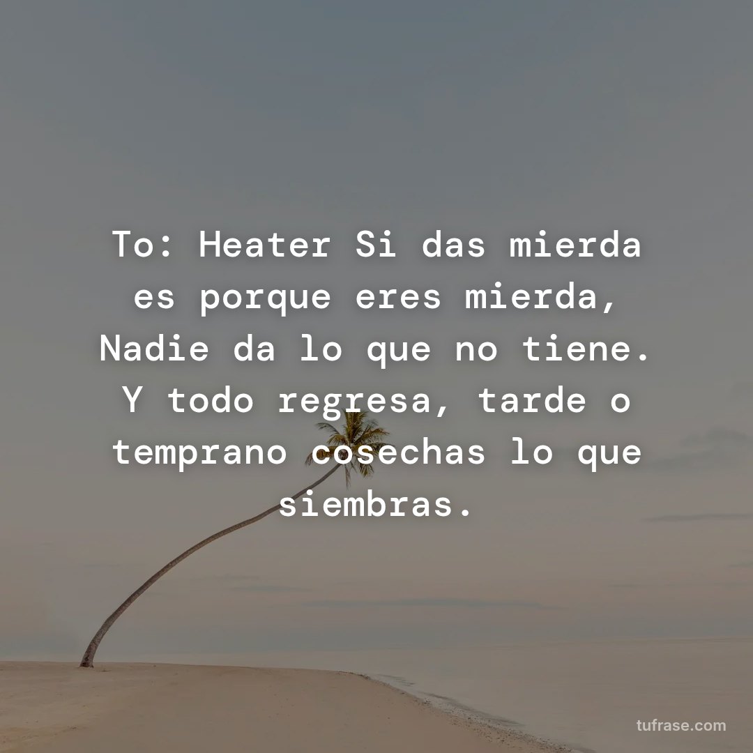 To: Heater Si das mierda es porque eres mierda, Nadie da lo que no tiene. Y todo regresa, tarde o temprano cosechas lo que siembras.