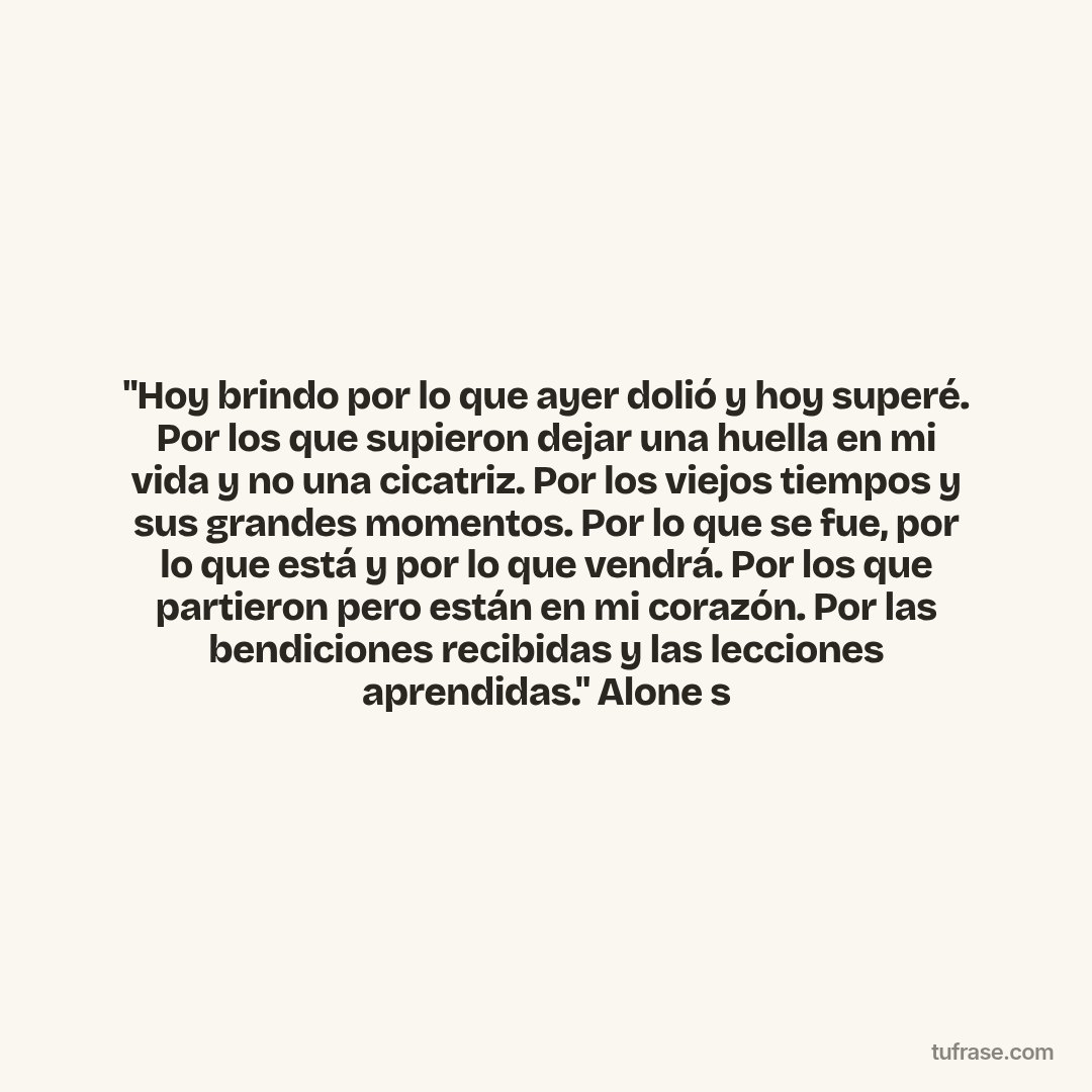 "Hoy brindo por lo que ayer dolió y hoy superé. Por los que supieron dejar una huella en mi vida y no una cicatriz. Por los viejos tiempos y sus grandes momentos. Por lo que se fue, por lo que está y por lo que vendrá. Por los que partieron pero están en mi corazón. Por las bendiciones recibidas y las lecciones aprendidas." Alone s