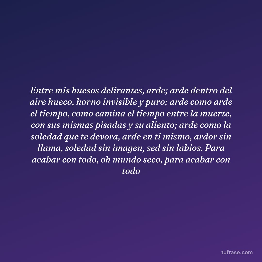 Entre mis huesos delirantes, arde; arde dentro del aire hueco, horno invisible y puro; arde como arde el tiempo, como camina el tiempo entre la muerte, con sus mismas pisadas y su aliento; arde como la soledad que te devora, arde en ti mismo, ardor sin llama, soledad sin imagen, sed sin labios. Para acabar con todo, oh mundo seco, para acabar con todo