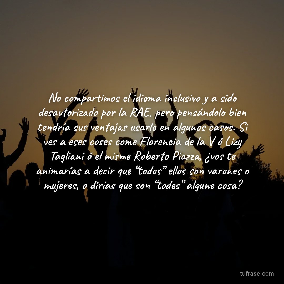 No compartimos el idioma inclusivo y a sido desautorizado por la RAE, pero pensándolo bien tendría sus ventajas usarlo en algunos casos. Si ves a eses coses come Florencia de la V ó Lizy Tagliani ó el misme Roberto Piazza, ¿vos te animarías a decir que “todos” ellos son varones o mujeres, o dirías que son “todes” algune cosa?