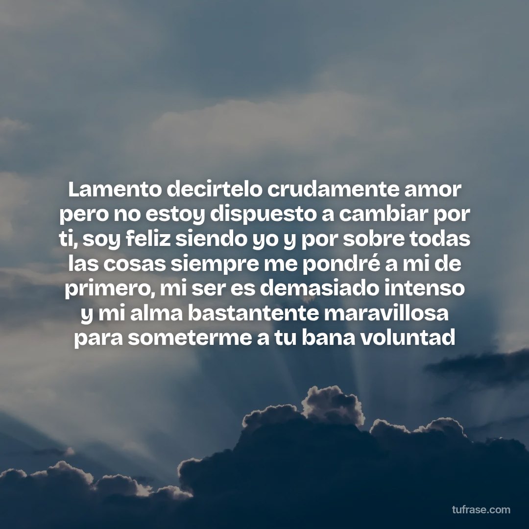 Lamento decirtelo crudamente amor pero no estoy dispuesto a cambiar por ti, soy feliz siendo yo y por sobre todas las cosas siempre me pondré a mi de primero, mi ser es demasiado intenso y mi alma bastantente maravillosa para someterme a tu bana voluntad