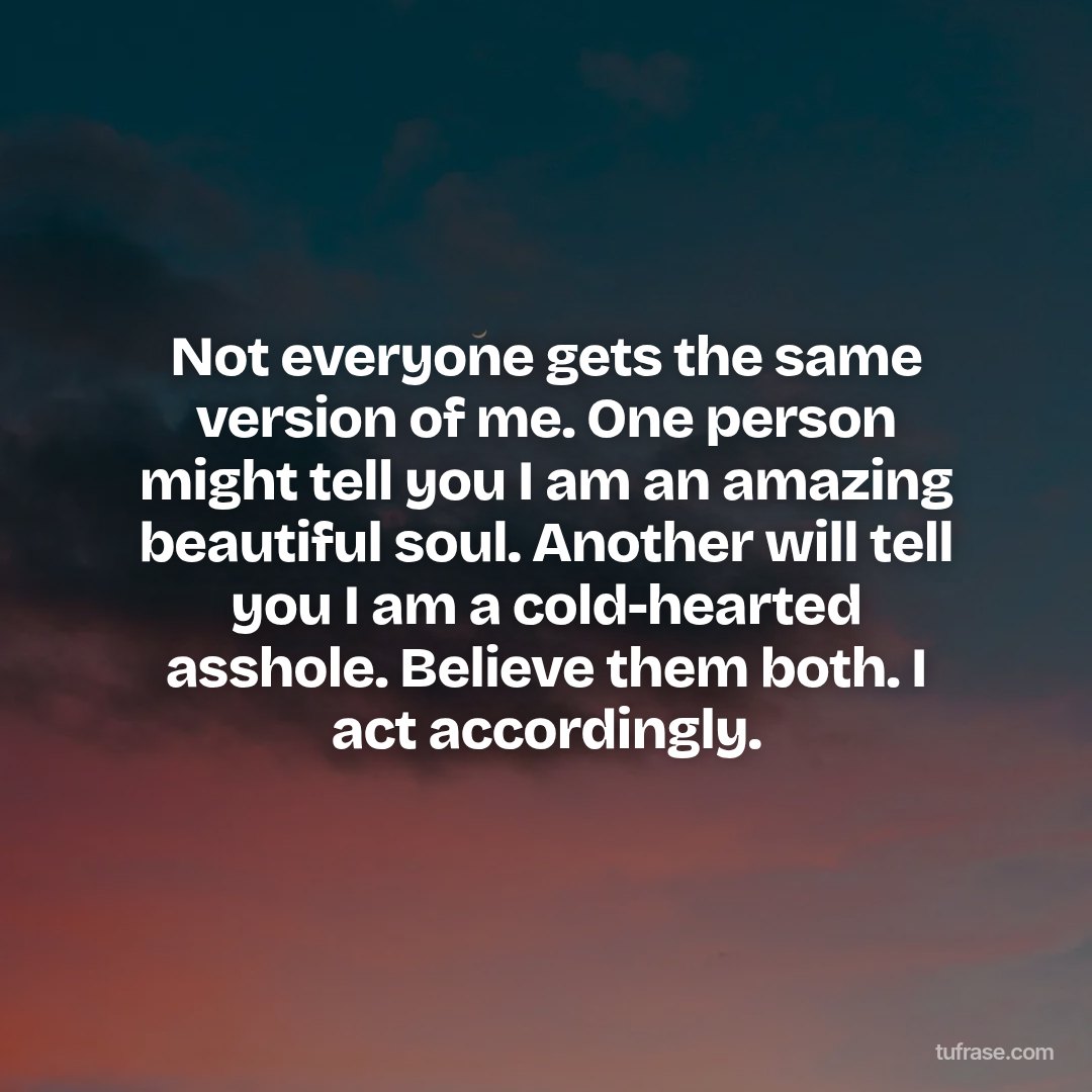Not everyone gets the same version of me. One person might tell you I am an amazing beautiful soul. Another will tell you I am a cold-hearted asshole. Believe them both. I act accordingly.