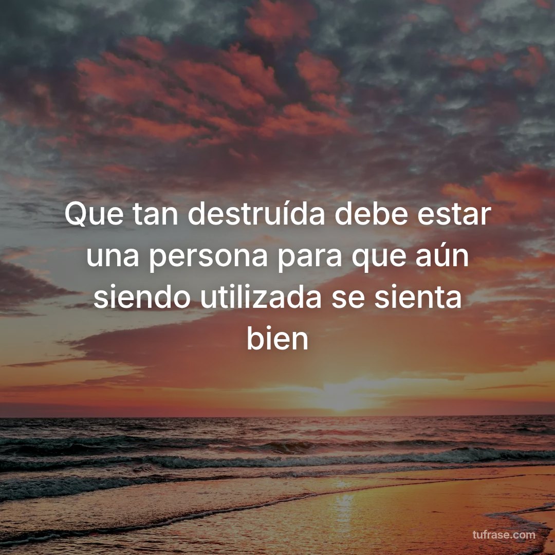 Que tan destruída debe estar una persona para que aún siendo utilizada se sienta bien