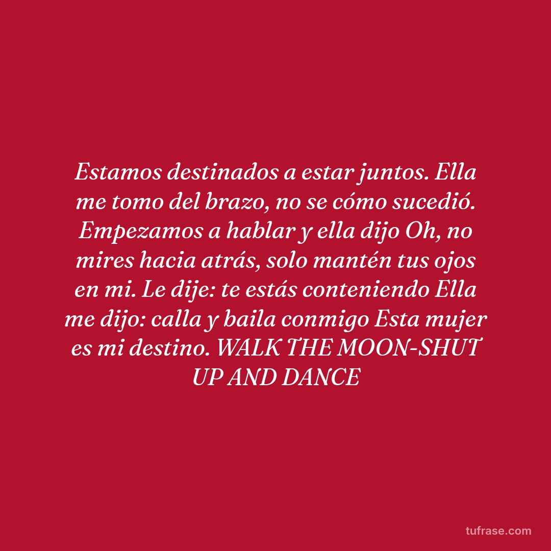 Estamos destinados a estar juntos. Ella me tomo del brazo, no se cómo sucedió. Empezamos a hablar y ella dijo Oh, no mires hacia atrás, solo mantén tus ojos en mi. Le dije: te estás conteniendo Ella me dijo: calla y baila conmigo Esta mujer es mi destino. WALK THE MOON-SHUT UP AND DANCE