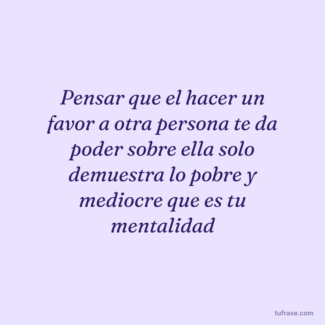 Pensar que el hacer un favor a otra persona te da poder sobre ella solo demuestra lo pobre y mediocre que es tu mentalidad