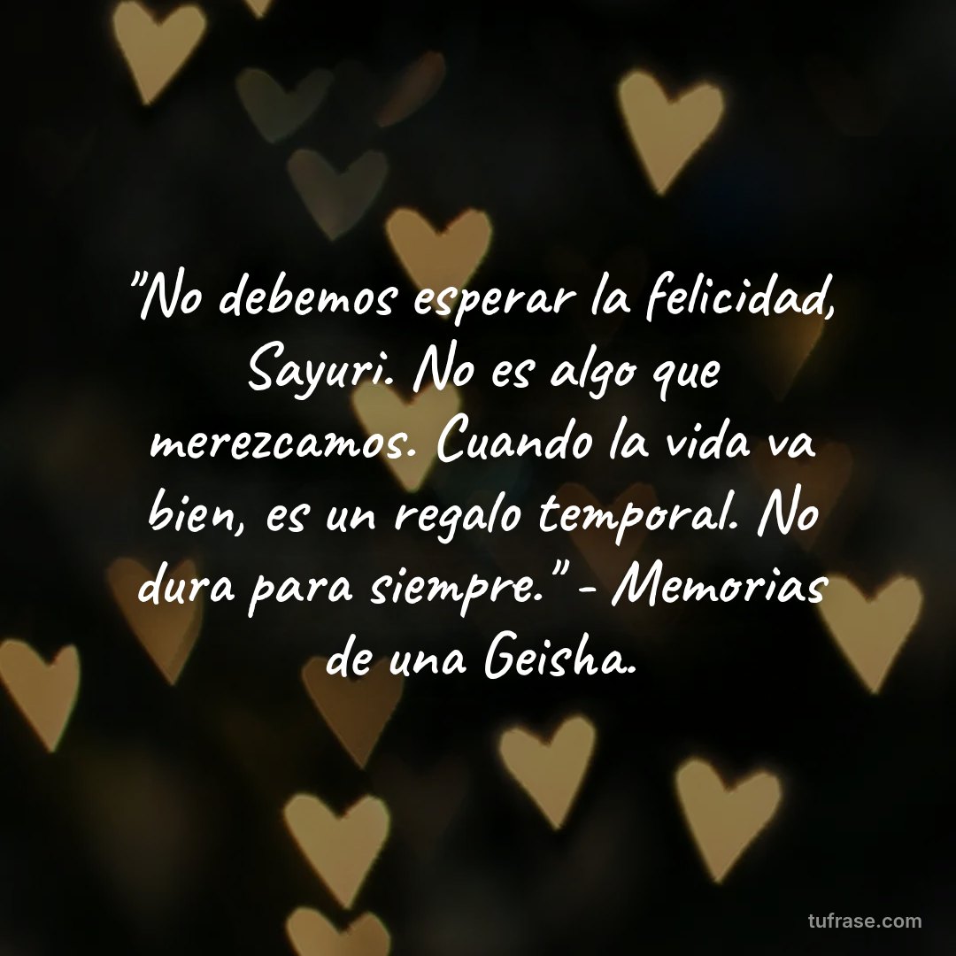 "No debemos esperar la felicidad, Sayuri. No es algo que merezcamos. Cuando la vida va bien, es un regalo temporal. No dura para siempre." - Memorias de una Geisha.