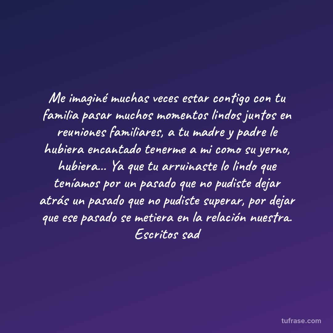 Me imaginé muchas veces estar contigo con tu familia pasar muchos momentos lindos juntos en reuniones familiares, a tu madre y padre le hubiera encantado tenerme a mi como su yerno, hubiera... Ya que tu arruinaste lo lindo que teníamos por un pasado que no pudiste dejar atrás un pasado que no pudiste superar, por dejar que ese pasado se metiera en la relación nuestra. Escritos sad