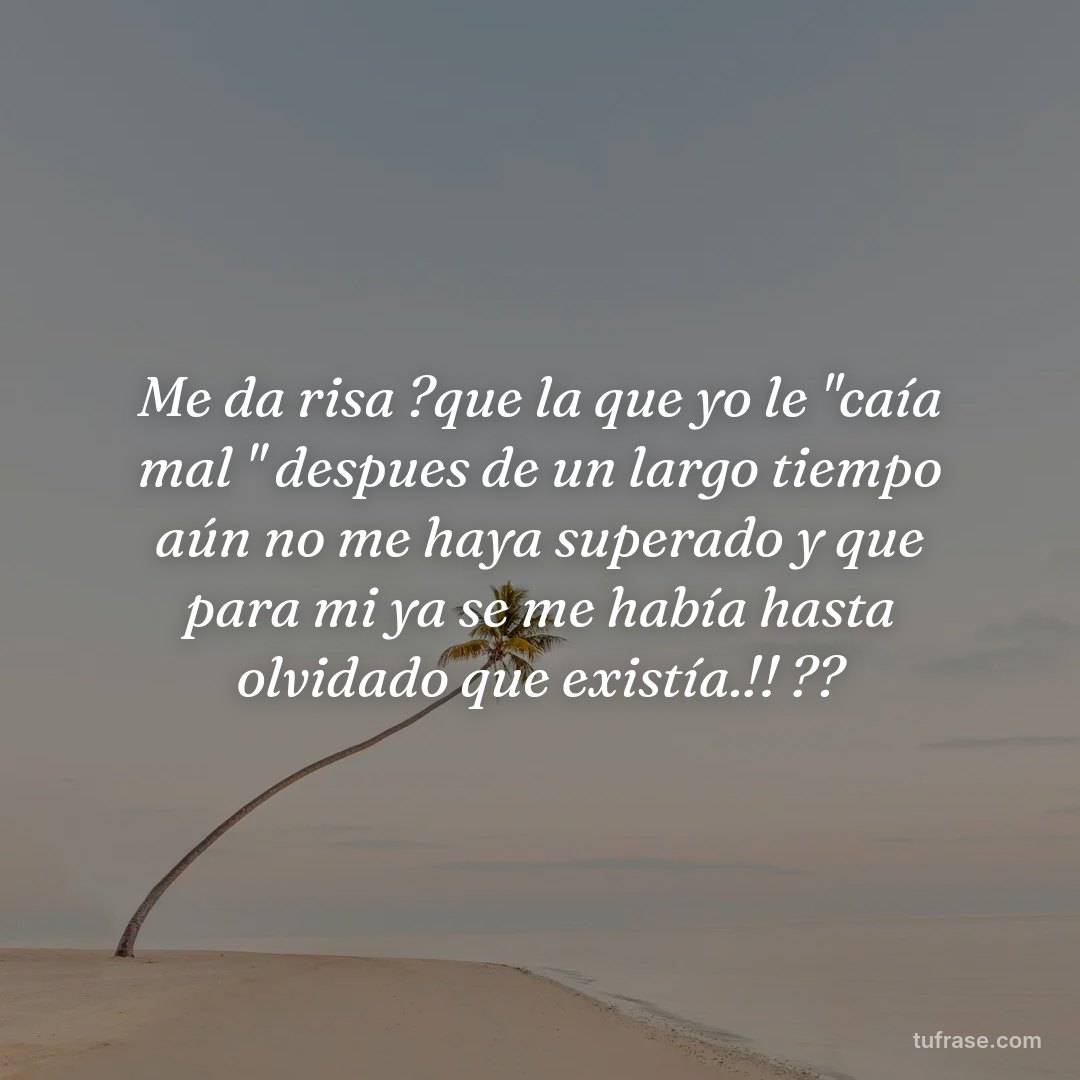 Me da risa ?que la que yo le "caía mal " despues de un largo tiempo aún no me haya superado y que para mi ya se me había hasta olvidado que existía.!! ??