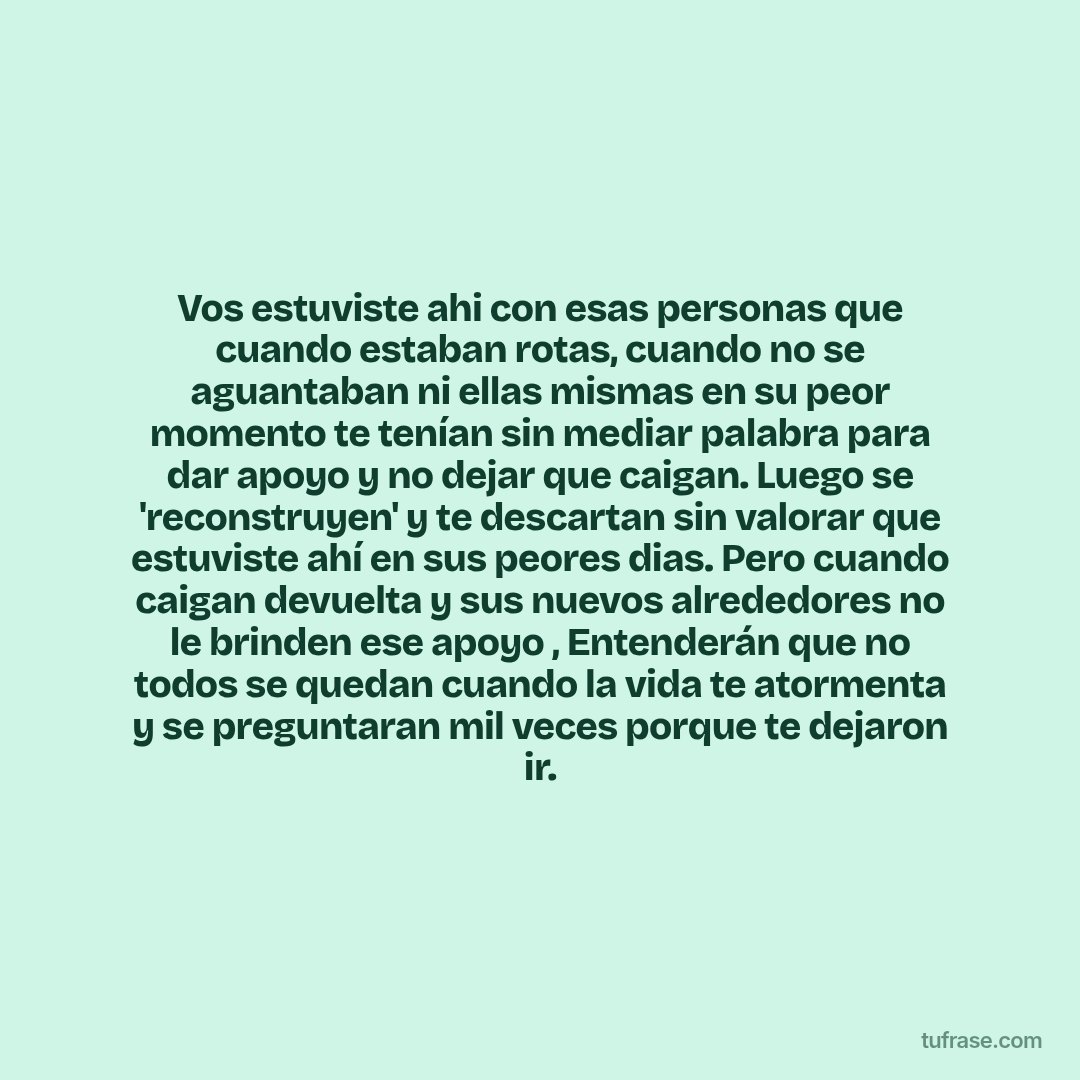 Vos estuviste ahi con esas personas que cuando estaban rotas, cuando no se aguantaban ni ellas mismas en su peor momento te tenían sin mediar palabra para dar apoyo y no dejar que caigan. Luego se 'reconstruyen' y te descartan sin valorar que estuviste ahí en sus peores dias. Pero cuando caigan devuelta y sus nuevos alrededores no le brinden ese apoyo , Entenderán que no todos se quedan cuando la vida te atormenta y se preguntaran mil veces porque te dejaron ir.