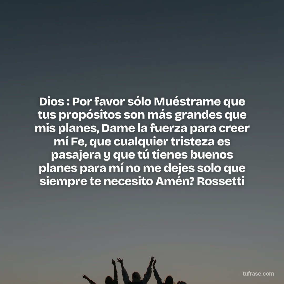 Dios : Por favor sólo Muéstrame que tus propósitos son más grandes que mis planes, Dame la fuerza para creer mí Fe, que cualquier tristeza es pasajera y que tú tienes buenos planes para mí no me dejes solo que siempre te necesito Amén? Rossetti