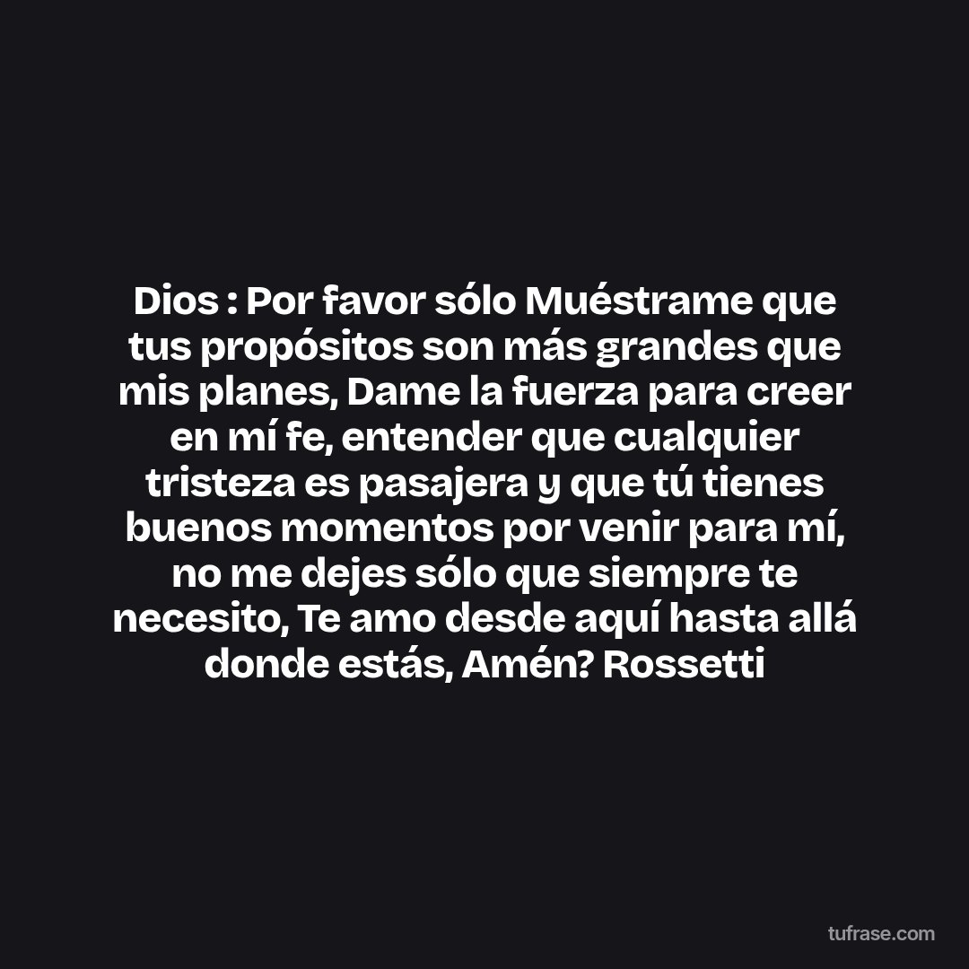Dios : Por favor sólo Muéstrame que tus propósitos son más grandes que mis planes, Dame la fuerza para creer en mí fe, entender que cualquier tristeza es pasajera y que tú tienes buenos momentos por venir para mí, no me dejes sólo que siempre te necesito, Te amo desde aquí hasta allá donde estás, Amén? Rossetti