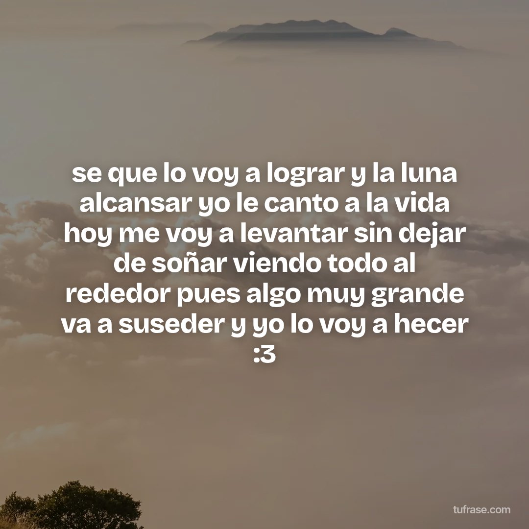 se que lo voy a lograr y la luna alcansar yo le canto a la vida hoy me voy a levantar sin dejar de soñar viendo todo al rededor pues algo muy grande va a suseder y yo lo voy a hecer :3