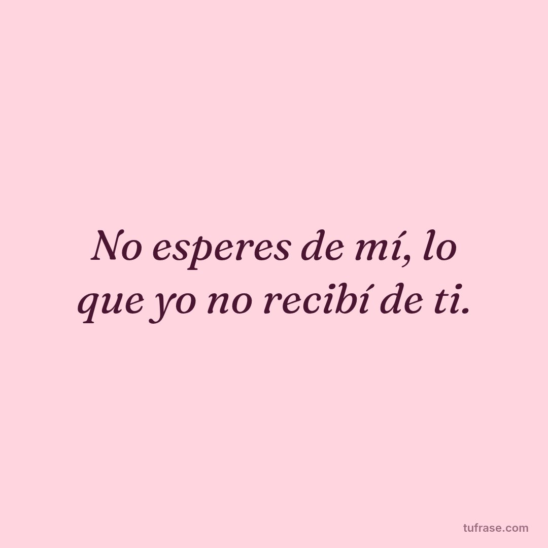 No esperes de mí, lo que yo no recibí de ti.