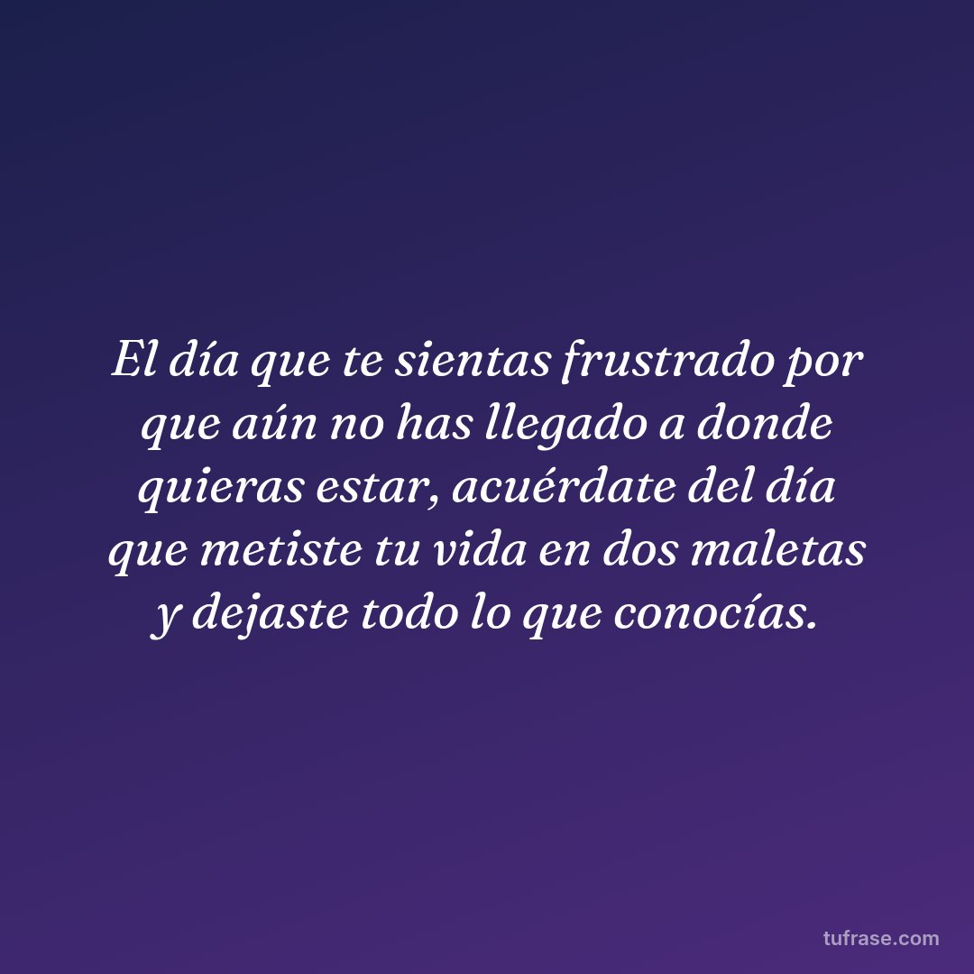 El día que te sientas frustrado por que aún no has llegado a donde quieras estar, acuérdate del día que metiste tu vida en dos maletas y dejaste todo lo que conocías.