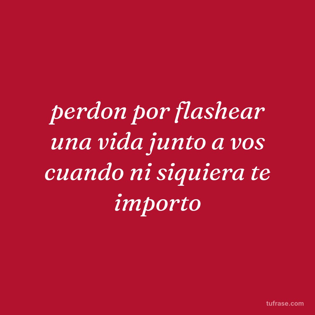 perdon por flashear una vida junto a vos cuando ni siquiera te importo