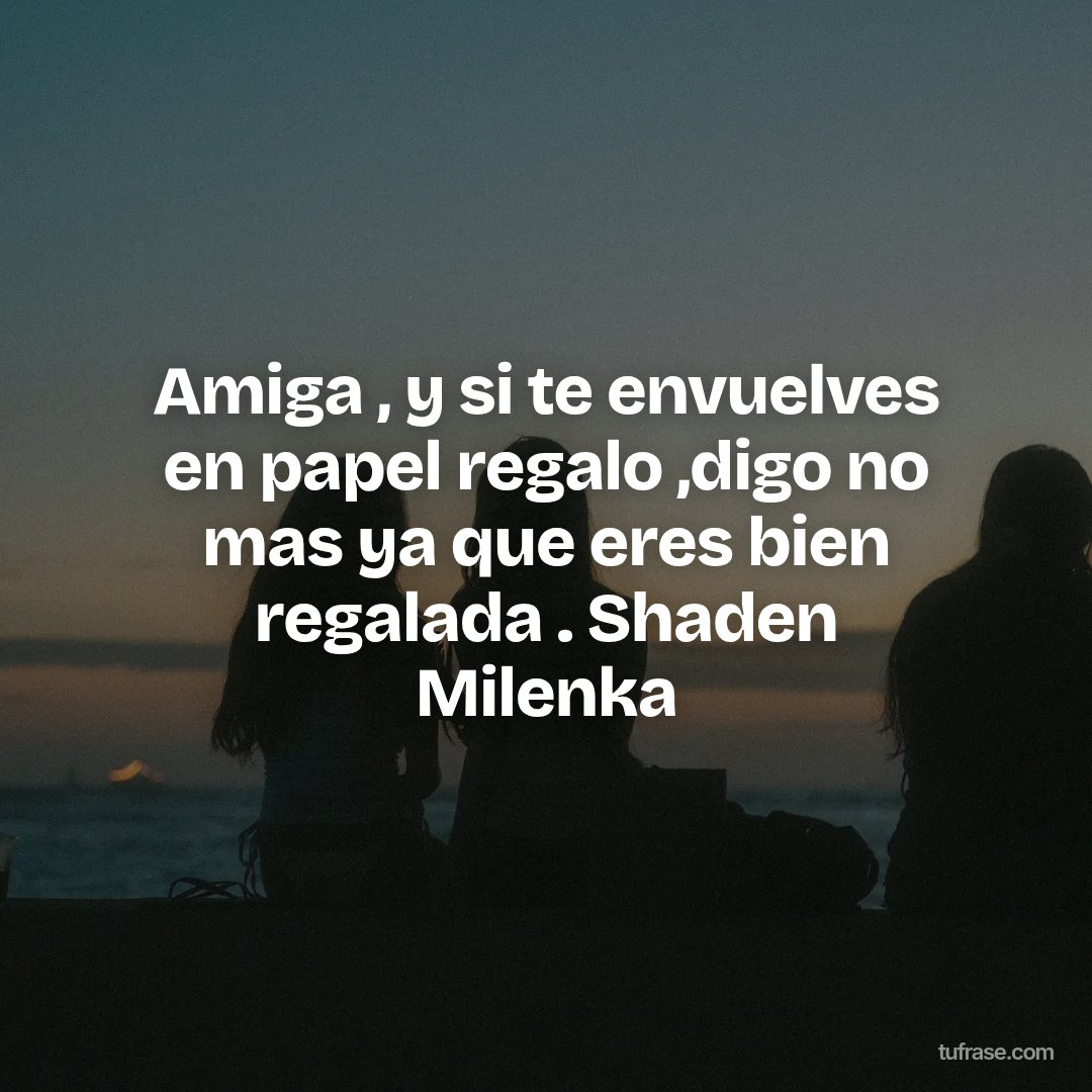 Amiga , y si te envuelves en papel regalo ,digo no mas ya que eres bien regalada . Shaden Milenka